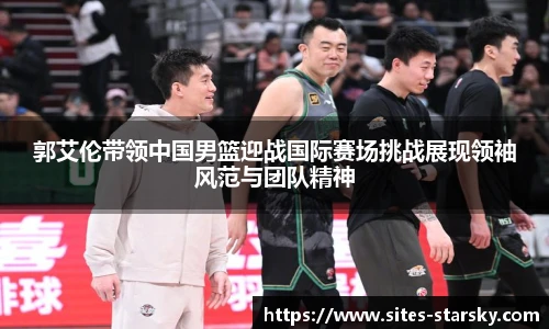 郭艾伦带领中国男篮迎战国际赛场挑战展现领袖风范与团队精神